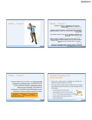 26/08/2010
Serviço…..O que é?
Serviço…..O que é?
Pode-se entender que um serviço é uma ação executada
por alguém ou por alguma coisa, caracterizando-se por
ser uma experiência intangível, produzido ao mesmo
tempo em que é consumido, não podendo ser
armazenado, e apresentando sérias dificuldades para ser
produzido em massa ou atender mercados de massa.
As características que diferenciam os serviços dos produtos são:
a intangibilidade, a indivisibilidade, a variabilidade e a
perecibilidade. Ademais, o critério de satisfação é diferente, e o
cliente participa desse processo.
Serviço…..O que é?
“Atividades, benefícios ou satisfações que são colocados à
venda ou proporcionados em conexão com a
venda de bens”
(American Marketing Association, 1960).
“Quaisquer atividades colocadas à venda que proporcionem benefícios e
satisfações valiosas ; atividades que o cliente prefira ou não possa realizar
por si próprio”
(Bessom, 1973).
“Uma atividade colocada à venda que gera benefícios e satisfações, sem
levar a uma mudança física na forma
de um bem”
(Stanton, 1974).
“Qualquer atividade ou benefício que uma parte possa oferecer a uma
outra, que seja essencialmente intangível e que não resulte propriedade
de alguma coisa.
Sua produção pode ou não estar ligada a um produto
físico”
(Kotler, 1988).
“Serviço ao cliente significa todos os aspectos, atitudes e informações
que ampliem a capacidade do cliente de compreender o valor potencial
de um bem ou serviço essencial.”
(Uttal e Davidow, 1991).
Exemplo de Serviço de TIC
Serviço de email
• Fornece valor ao cliente quando as mensagens são conduzidas sem
limitação de localização, dispositivo ou fuso horário.
• Valor é criado quando o provedor mantém um sistema de envio de mensagem
que permita aos funcionários do cliente enviar e receber mensagens dentro do
ANS contratado:
• Serviço acessível 24x7 em todo o globo
• Indisponibilidade máxima de 30 minutos por mês
• Envio de 10 MB e espaço de armazenamento de 200 MB
• Suporte a proteção de informação confidencial
• Serviço de backup diário
 