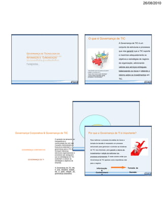 26/08/2010
O que é Governança de TIC
GOVERNANÇA DE TECNOLOGIA DA
INFORMAÇÃO E COMUNICAÇÃO
Fundamentos
•Quais decisões devem ser tomadas para garantir
a gestão e o uso eficaz de TI?
•Quem deve tomar essas decisões?
•Como essas decisões serão
tomadas e monitoradas?
A Governança de TIC é um
conjunto de estruturas e processos
que visa garantir que a TIC suporte
e maximize adequadamente os
objetivos e estratégias de negócio
da organização, adicionando
valores aos serviços entregues,
balanceando os riscos e obtendo o
retorno sobre os investimentos em
TIC.
Governança Corporativa & Governança de TIC Por que a Governança de TI é importante?
GOVERNANÇA CORPORATIVA
GOVERNANÇA DE TI
O aumento da demanda por
transparência e
conformidade faz com que
Conselho Administrativo e
Executivos estendam a
governança para a TIC e
forneçam liderança,
estruturas organizacionais e
processos que assegurem
que as estratégicas de TIC
sustentem e cubram as
estratégias e objetivos da
empresa.
A Governança de TIC não
é uma disciplina isolada,
ela é parte integral da
governança corporativa.
Para melhorar o processo de análise de riscos e
tomada de decisão é necessário um processo
estruturado para gerenciar e controlar as iniciativas
de TIC nas empresas, para garantir o retorno de
investimentos e adição de melhorias nos
processos empresariais. É neste cenário então que
Governança de TIC aparece como importância vital
para o negócio.
Informação Tomada de
&
DecisãoConheciment
o
 