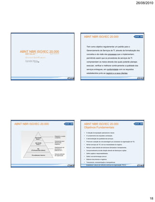 ABNT NBR ISO/IEC 20.000
NORMA BRASILEIRA
Conceito Macro
ABNT NBR ISO/IEC 20.000
26/08/2010
ABNT NBR ISO/IEC 20.000
Tem como objetivo regulamentar um padrão para o
Gerenciamento de Serviços de TI, através da formalização dos
conceitos e da visão dos processos que o implementam,
permitindo assim que os provedores de serviços de TI
compreendam os meios através dos quais poderão planejar,
executar, verificar e melhorar continuamente a qualidade dos
serviços entregues, em conformidade com os requisitos
estabelecidos junto ao negócio e a seus clientes.
ABNT NBR ISO/IEC 20.000
Objetivos Fundamentais
• A redução da exposição operacional a riscos;
• O cumprimento dos requisitos contratuais;
• A demonstração da qualidade dos serviços;
• Promover a adoção de uma abordagem por processos na organização de TIC;
• Alinhar serviços de TIC com as necessidades do negócio;
• Reduzir custos através de estruturas otimizadas e transparentes;
• Comprometimento da alta direção através de lideranças e ações;
• Definir papéis e responsabilidades;
• Definir uma terminologia comum;
• Elaborar documentos e registros;
• Treinamento, conscientização e transparência;
• Estabelecer cultura de melhoria contínua na organização: PDCA.
18
 