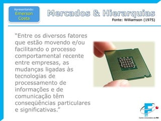 Apresentando:Emerson CostaMercados & HierarquiasFonte: Williamson (1975)“Entre os diversos fatores que estão movendo e/ou facilitando o processo comportamental recente entre empresas, as mudanças ligadas às tecnologias de processamento de informações e de comunicação têm conseqüências particulares e significativas.”