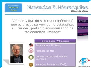 Apresentando:Emerson CostaMercados & HierarquiasBibliografia básica“A ‘maravilha’ do sistema econômico é que os preços servem como estatísticas  suficientes, portanto economizando na racionalidade limitada”Oliver Eaton WilliamsonAmericano – 78 Anos;Formado no MIT;Leciona na Universidade da Califórnia;Nobel de Economia (2009);