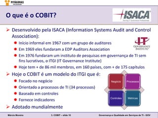 O que é o COBIT?

 Desenvolvido pela ISACA (Information Systems Audit and Control
  Association):
      Início informal em 1967 com um grupo de auditores
      Em 1969 eles fundaram a EDP Auditors Association
      Em 1976 fundaram um instituto de pesquisas em governança de TI sem
       fins lucrativos, o ITGI (IT Governance Institute)
      Hoje tem + de 86 mil membros, em 160 países, com + de 175 capítulos
 Hoje o COBIT é um modelo do ITGI que é:
        Focado no negócio                                       Negócio      Processos

        Orientado a processos de TI (34 processos)
        Baseado em controles
                                                                Controles      Métricas
        Fornece indicadores
 Adotado mundialmente
Márcio Moreira            3. COBIT – slide 10         Governança e Qualidade em Serviços de TI - GOV
 