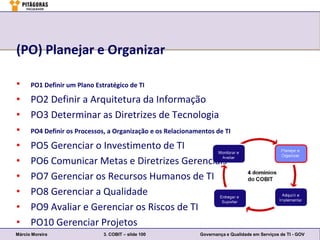 (PO) Planejar e Organizar

•     PO1 Definir um Plano Estratégico de TI

•     PO2 Definir a Arquitetura da Informação
•     PO3 Determinar as Diretrizes de Tecnologia
•     PO4 Definir os Processos, a Organização e os Relacionamentos de TI

•     PO5 Gerenciar o Investimento de TI
•     PO6 Comunicar Metas e Diretrizes Gerenciais
•     PO7 Gerenciar os Recursos Humanos de TI
•     PO8 Gerenciar a Qualidade
•     PO9 Avaliar e Gerenciar os Riscos de TI
•     PO10 Gerenciar Projetos
Márcio Moreira                3. COBIT – slide 100           Governança e Qualidade em Serviços de TI - GOV
 