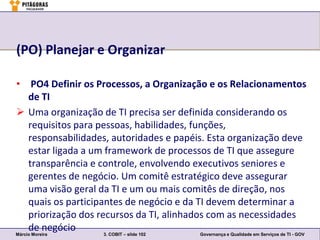 (PO) Planejar e Organizar

• PO4 Definir os Processos, a Organização e os Relacionamentos
     de TI
 Uma organização de TI precisa ser definida considerando os
     requisitos para pessoas, habilidades, funções,
     responsabilidades, autoridades e papéis. Esta organização deve
     estar ligada a um framework de processos de TI que assegure
     transparência e controle, envolvendo executivos seniores e
     gerentes de negócio. Um comitê estratégico deve assegurar
     uma visão geral da TI e um ou mais comitês de direção, nos
     quais os participantes de negócio e da TI devem determinar a
     priorização dos recursos da TI, alinhados com as necessidades
     de negócio
Márcio Moreira         3. COBIT – slide 102  Governança e Qualidade em Serviços de TI - GOV
 