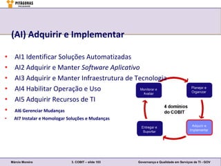 (AI) Adquirir e Implementar

•     AI1 Identificar Soluções Automatizadas
•     AI2 Adquirir e Manter Software Aplicativo
•     AI3 Adquirir e Manter Infraestrutura de Tecnologia
•     AI4 Habilitar Operação e Uso
•     AI5 Adquirir Recursos de TI
•     AI6 Gerenciar Mudanças
•     AI7 Instalar e Homologar Soluções e Mudanças




    Márcio Moreira              3. COBIT – slide 103   Governança e Qualidade em Serviços de TI - GOV
 