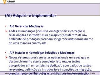 (AI) Adquirir e implementar

• AI6 Gerenciar Mudanças
 Todas as mudanças (inclusive emergenciais e correções)
  relacionadas a infraestrutura e a aplicações dentro de um
  ambiente de produção precisam ser gerenciadas formalmente
  de uma maneira controlada

• AI7 Instalar e Homologar Soluções e Mudanças
 Novos sistemas precisam estar operacionais uma vez que o
     desenvolvimento esteja completo. Isto requer testes
     apropriados em um ambiente dedicado com dados de testes
     relevantes, definição da introdução e instruções de migração,
     planejamento de 3. COBIT – slide 104 e revisões pós-implementação TI - GOV
Márcio Moreira
                       liberações                     Governança e Qualidade em Serviços de
 