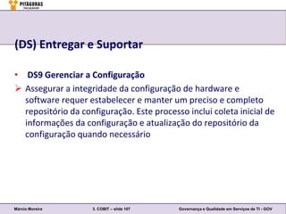 (DS) Entregar e Suportar

• DS9 Gerenciar a Configuração
 Assegurar a integridade da configuração de hardware e
  software requer estabelecer e manter um preciso e completo
  repositório da configuração. Este processo inclui coleta inicial de
  informações da configuração e atualização do repositório da
  configuração quando necessário




Márcio Moreira      3. COBIT – slide 107   Governança e Qualidade em Serviços de TI - GOV
 