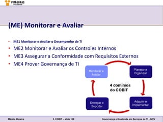 (ME) Monitorar e Avaliar

•   ME1 Monitorar e Avaliar o Desempenho de TI

• ME2 Monitorar e Avaliar os Controles Internos
• ME3 Assegurar a Conformidade com Requisitos Externos
• ME4 Prover Governança de TI




Márcio Moreira              3. COBIT – slide 108   Governança e Qualidade em Serviços de TI - GOV
 