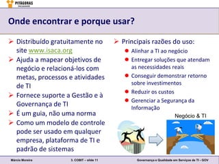 Onde encontrar e porque usar?

 Distribuído gratuitamente no             Principais razões do uso:
  site www.isaca.org                          Alinhar a TI ao negócio
 Ajuda a mapear objetivos de                 Entregar soluções que atendam
  negócio e relacioná-los com                  as necessidades reais
  metas, processos e atividades               Conseguir demonstrar retorno
                                               sobre investimentos
  de TI
                                              Reduzir os custos
 Fornece suporte a Gestão e à
                                              Gerenciar a Segurança da
  Governança de TI                             Informação
 É um guia, não uma norma                                               Negócio & TI
 Como um modelo de controle
  pode ser usado em qualquer
  empresa, plataforma de TI e
  padrão de sistemas
Márcio Moreira      3. COBIT – slide 11          Governança e Qualidade em Serviços de TI - GOV
 