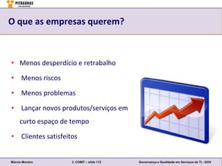 O que as empresas querem?



• Menos desperdício e retrabalho

• Menos riscos

• Menos problemas

• Lançar novos produtos/serviços em
     curto espaço de tempo

• Clientes satisfeitos


Márcio Moreira      3. COBIT – slide 112   Governança e Qualidade em Serviços de TI - GOV
 
