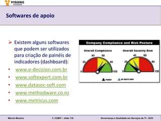 Softwares de apoio



 Existem alguns softwares
  que podem ser utilizados
  para criação de painéis de
  indicadores (dashboard):
• www.e-decision.com.br
• www.softexpert.com.br
• www.datasec-soft.com
• www.methodware.co.nz
• www.metricus.com


Márcio Moreira     3. COBIT – slide 116   Governança e Qualidade em Serviços de TI - GOV
 
