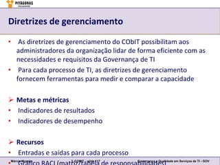 Diretrizes de gerenciamento

• As diretrizes de gerenciamento do CObIT possibilitam aos
  administradores da organização lidar de forma eficiente com as
  necessidades e requisitos da Governança de TI
• Para cada processo de TI, as diretrizes de gerenciamento
  fornecem ferramentas para medir e comparar a capacidade

 Metas e métricas
• Indicadores de resultados
• Indicadores de desempenho

 Recursos
• Entradas e saídas para cada processo
Márcio Moreira      3. COBIT – slide 117   Governança e Qualidade em Serviços de TI - GOV
 