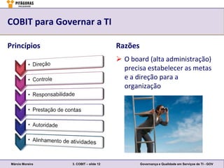 COBIT para Governar a TI

Princípios                              Razões
                                         O board (alta administração)
                                          precisa estabelecer as metas
                                          e a direção para a
                                          organização




 Márcio Moreira   3. COBIT – slide 12            Governança e Qualidade em Serviços de TI - GOV
 