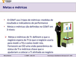 Metas e métricas


• O CObIT usa 2 tipos de métricas: medidas de
  resultado e indicadores de performance
• Metas e métricas são definidas no CObIT em
  3 níveis:

  Metas e métricas de TI: definem o que o
   negócio espera da TI (o que o negócio usaria
   para medir a TI) e como medir isto.
   Fornecem ao CIO uma visão panorâmica do
   status da TI e métricas chave que o
   ajudariam a colocar a TI alinhada ao negócio
Márcio Moreira     3. COBIT – slide 120   Governança e Qualidade em Serviços de TI - GOV
 