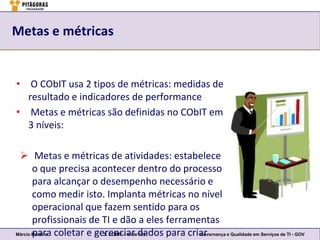 Metas e métricas


• O CObIT usa 2 tipos de métricas: medidas de
  resultado e indicadores de performance
• Metas e métricas são definidas no CObIT em
  3 níveis:

  Metas e métricas de atividades: estabelece
       o que precisa acontecer dentro do processo
       para alcançar o desempenho necessário e
       como medir isto. Implanta métricas no nível
       operacional que fazem sentido para os
       profissionais de TI e dão a eles ferramentas
Márcio Moreira coletar e gerenciar dados para criar
       para                3. COBIT – slide 122  Governança e Qualidade em Serviços de TI - GOV
 