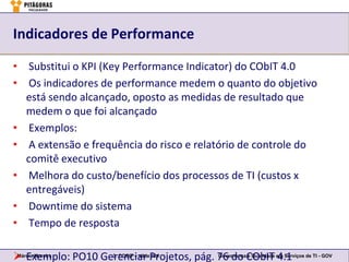 Indicadores de Performance

• Substitui o KPI (Key Performance Indicator) do CObIT 4.0
• Os indicadores de performance medem o quanto do objetivo
  está sendo alcançado, oposto as medidas de resultado que
  medem o que foi alcançado
• Exemplos:
• A extensão e frequência do risco e relatório de controle do
  comitê executivo
• Melhora do custo/benefício dos processos de TI (custos x
  entregáveis)
• Downtime do sistema
• Tempo de resposta

 Exemplo: PO10 Gerenciar Projetos, pág. 76 do CObIT em Serviços de TI - GOV
Márcio Moreira    3. COBIT – slide 124   Governança e Qualidade
                                                                4.1
 