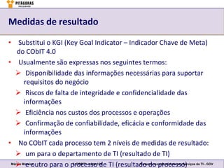Medidas de resultado

• Substitui o KGI (Key Goal Indicator – Indicador Chave de Meta)
    do CObIT 4.0
• Usualmente são expressas nos seguintes termos:
    Disponibilidade das informações necessárias para suportar
         requisitos do negócio
    Riscos de falta de integridade e confidencialidade das
         informações
    Eficiência nos custos dos processos e operações
    Confirmação de confiabilidade, eficácia e conformidade das
         informações
• No CObIT cada processo tem 2 níveis de medidas de resultado:
    um para o departamento de TI (resultado de TI)
    e outro para o processo125 TI (resultado do processo) de TI - GOV
 Márcio Moreira          3. COBIT – slide
                                          de Governança e Qualidade em Serviços
 