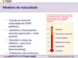 Modelos de maturidade


   • Usando os níveis de
        maturidade do CObIT
        podemos:
   • Identificar o desempenho
        atual da organização – onde
        estamos
   • Descobrir o status da
        indústria – para fazer
        comparações
        (benchmarking)
   • Estabelecer uma meta para
        melhoria contínua – –onde
Márcio Moreira          3. COBIT slide 132   Governança e Qualidade em Serviços de TI - GOV
 