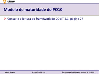 Modelo de maturidade do PO10

 Consulta e leitura do framework do CObIT 4.1, página 77




Márcio Moreira      3. COBIT – slide 135   Governança e Qualidade em Serviços de TI - GOV
 
