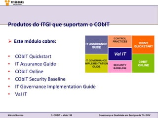 Produtos do ITGI que suportam o CObIT

 Este módulo cobre:

•     CObIT Quickstart
•     IT Assurance Guide
•     CObIT Online
•     CObIT Security Baseline
•     IT Governance Implementation Guide
•     Val IT


Márcio Moreira       3. COBIT – slide 138   Governança e Qualidade em Serviços de TI - GOV
 