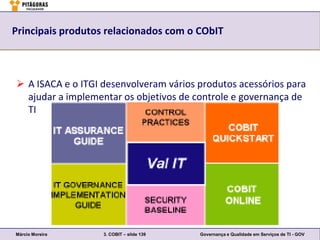 Principais produtos relacionados com o CObIT



 A ISACA e o ITGI desenvolveram vários produtos acessórios para
  ajudar a implementar os objetivos de controle e governança de
  TI




Márcio Moreira     3. COBIT – slide 139   Governança e Qualidade em Serviços de TI - GOV
 