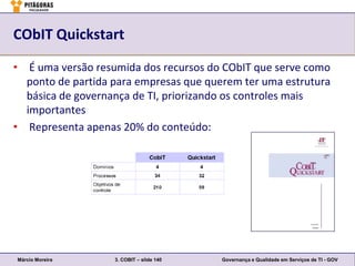 CObIT Quickstart

• É uma versão resumida dos recursos do CObIT que serve como
  ponto de partida para empresas que querem ter uma estrutura
  básica de governança de TI, priorizando os controles mais
  importantes
• Representa apenas 20% do conteúdo:




Márcio Moreira     3. COBIT – slide 140   Governança e Qualidade em Serviços de TI - GOV
 