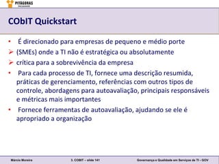 CObIT Quickstart

•  É direcionado para empresas de pequeno e médio porte
 (SMEs) onde a TI não é estratégica ou absolutamente
 crítica para a sobrevivência da empresa
•  Para cada processo de TI, fornece uma descrição resumida,
  práticas de gerenciamento, referências com outros tipos de
  controle, abordagens para autoavaliação, principais responsáveis
  e métricas mais importantes
• Fornece ferramentas de autoavaliação, ajudando se ele é
  apropriado a organização




Márcio Moreira      3. COBIT – slide 141   Governança e Qualidade em Serviços de TI - GOV
 