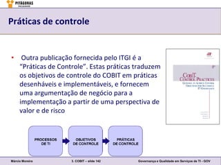 Práticas de controle


• Outra publicação fornecida pelo ITGI é a
  “Práticas de Controle”. Estas práticas traduzem
  os objetivos de controle do COBIT em práticas
  desenháveis e implementáveis, e fornecem
  uma argumentação de negócio para a
  implementação a partir de uma perspectiva de
  valor e de risco




Márcio Moreira     3. COBIT – slide 142   Governança e Qualidade em Serviços de TI - GOV
 
