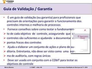 Guia de Validação / Garantia

• É um guia de validação (ou garantia) para profissionais que
  precisam de orientações para garantir o funcionamento dos
  controles internos e melhoria de processos
• Fornece conselhos sobre como testar o fundionamen-
 to de cada objetivo de controle, assegurando que os
 controles são suficientes e ajudando a documentar os
 pontos fracos dos controles
• Ajuda a elaborar um conjunto de ações e plano de au-
 ditoria. Entretanto, não deve ser visto como uma nor-
 ma de auditoria, com regras únicas
• Deve ser usado em conjunto com o CObIT para testar os
  objetivos de controle
Márcio Moreira      3. COBIT – slide 145   Governança e Qualidade em Serviços de TI - GOV
 