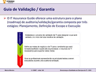 Guia de Validação / Garantia

 O IT Assurance Guide oferece uma estrutura para o plano
  (roadmap) de auditoria/validação/garantia composta por três
  estágios: Planejamento, Definição de Escopo e Execução




Márcio Moreira      3. COBIT – slide 146   Governança e Qualidade em Serviços de TI - GOV
 