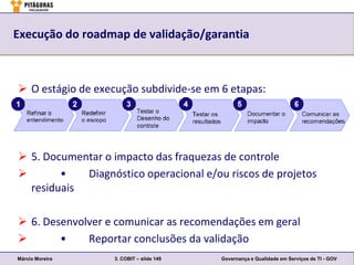 Execução do roadmap de validação/garantia



 O estágio de execução subdivide-se em 6 etapas:




 5. Documentar o impacto das fraquezas de controle
       •   Diagnóstico operacional e/ou riscos de projetos
  residuais

 6. Desenvolver e comunicar as recomendações em geral
       •    Reportar conclusões da validação
Márcio Moreira     3. COBIT – slide 149   Governança e Qualidade em Serviços de TI - GOV
 