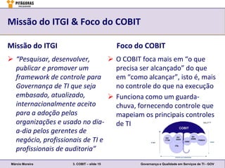 Missão do ITGI & Foco do COBIT

Missão do ITGI                             Foco do COBIT
 “Pesquisar, desenvolver,        O COBIT foca mais em “o que
  publicar e promover um           precisa ser alcançado” do que
  framework de controle para       em “como alcançar”, isto é, mais
  Governança de TI que seja        no controle do que na execução
  embasado, atualizado,           Funciona como um guarda-
  internacionalmente aceito        chuva, fornecendo controle que
  para a adoção pelas              mapeiam os principais controles
  organizações e usado no dia-     de TI
  a-dia pelos gerentes de
  negócio, profissionais de TI e
  profissionais de auditoria”
 Márcio Moreira      3. COBIT – slide 15         Governança e Qualidade em Serviços de TI - GOV
 
