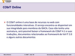 CObIT Online



 O CObIT online é uma base de recursos na web com
  funcionalidades interativas. O serviço encontra-se disponível em
  sua integridade para membros da ISACA. Caso não tenha uma
  assinatura, será possível baixar o framework do CObIT 4.1 e suas
  traduções, documentos relacionados ao framework do Val IT 2.0
  e alguns outros documentos




Márcio Moreira     3. COBIT – slide 150   Governança e Qualidade em Serviços de TI - GOV
 
