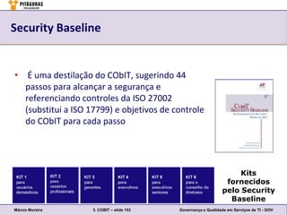 Security Baseline


• É uma destilação do CObIT, sugerindo 44
  passos para alcançar a segurança e
  referenciando controles da ISO 27002
  (substitui a ISO 17799) e objetivos de controle
  do CObIT para cada passo




                                                                     Kits
                                                                 fornecidos
                                                                pelo Security
                                                                  Baseline
Márcio Moreira      3. COBIT – slide 153   Governança e Qualidade em Serviços de TI - GOV
 