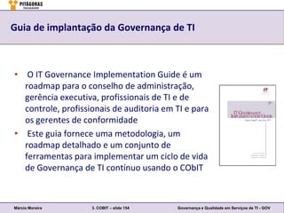 Guia de implantação da Governança de TI



• O IT Governance Implementation Guide é um
  roadmap para o conselho de administração,
  gerência executiva, profissionais de TI e de
  controle, profissionais de auditoria em TI e para
  os gerentes de conformidade
• Este guia fornece uma metodologia, um
  roadmap detalhado e um conjunto de
  ferramentas para implementar um ciclo de vida
  de Governança de TI contínuo usando o CObIT



Márcio Moreira      3. COBIT – slide 154   Governança e Qualidade em Serviços de TI - GOV
 