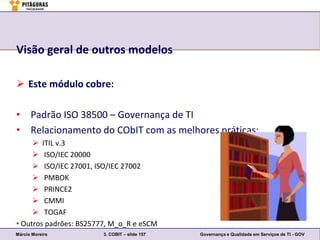 Visão geral de outros modelos

 Este módulo cobre:

• Padrão ISO 38500 – Governança de TI
• Relacionamento do CObIT com as melhores práticas:
      ITIL v.3
      ISO/IEC 20000
      ISO/IEC 27001, ISO/IEC 27002
      PMBOK
      PRINCE2
      CMMI
      TOGAF
• Outros padrões: BS25777, M_o_R e eSCM
Márcio Moreira          3. COBIT – slide 157   Governança e Qualidade em Serviços de TI - GOV
 