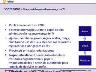 ISO/IEC 38500 – Novo padrão para Governança de TI




 • Publicada em abril de 2008
 • Fornece orientações sobre o papel da alta
    administração na governança de TI
 • Ajuda o comitê de governança a avaliar, dirigir,
    monitorar o uso da TI e a atender aos requisitos
    regulatórios e obrigações éticas
 • Provê seis princípios orientadores:
 1. Responsabilidade: é necessário estabelecer
    estruturas organizacionais, papéis,
    responsabilidades e níveis de autoridade para
    tomada de decisões e tarefas
Márcio Moreira        3. COBIT – slide 159   Governança e Qualidade em Serviços de TI - GOV
 