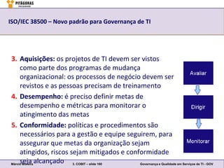 ISO/IEC 38500 – Novo padrão para Governança de TI




3. Aquisições: os projetos de TI devem ser vistos
     como parte dos programas de mudança
     organizacional: os processos de negócio devem ser
     revistos e as pessoas precisam de treinamento
4. Desempenho: é preciso definir metas de
     desempenho e métricas para monitorar o
     atingimento das metas
5. Conformidade: políticas e procedimentos são
     necessários para a gestão e equipe seguirem, para
     assegurar que metas da organização sejam
     atingidos, riscos sejam mitigados e conformidade
     seja alcançado 3. COBIT – slide 160
Márcio Moreira                               Governança e Qualidade em Serviços de TI - GOV
 