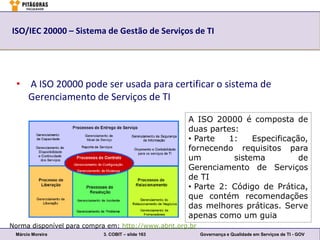 ISO/IEC 20000 – Sistema de Gestão de Serviços de TI




  • A ISO 20000 pode ser usada para certificar o sistema de
    Gerenciamento de Serviços de TI

                                                    A ISO 20000 é composta de
                                                    duas partes:
                                                    • Parte   1:    Especificação,
                                                    fornecendo requisitos para
                                                    um         sistema          de
                                                    Gerenciamento de Serviços
                                                    de TI
                                                    • Parte 2: Código de Prática,
                                                    que contém recomendações
                                                    das melhores práticas. Serve
                                                    apenas como um guia
Norma disponível para compra em: http://www.abnt.org.br
 Márcio Moreira            3. COBIT – slide 163           Governança e Qualidade em Serviços de TI - GOV
 