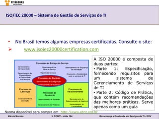 ISO/IEC 20000 – Sistema de Gestão de Serviços de TI




  • No Brasil temos algumas empresas certificadas. Consulte o site:
      www.isoiec20000certification.com
                                                    A ISO 20000 é composta de
                                                    duas partes:
                                                    • Parte   1:    Especificação,
                                                    fornecendo requisitos para
                                                    um         sistema          de
                                                    Gerenciamento de Serviços
                                                    de TI
                                                    • Parte 2: Código de Prática,
                                                    que contém recomendações
                                                    das melhores práticas. Serve
                                                    apenas como um guia
Norma disponível para compra em: http://www.abnt.org.br
 Márcio Moreira            3. COBIT – slide 164           Governança e Qualidade em Serviços de TI - GOV
 