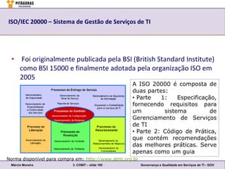 ISO/IEC 20000 – Sistema de Gestão de Serviços de TI




  • Foi originalmente publicada pela BSI (British Standard Institute)
    como BSI 15000 e finalmente adotada pela organização ISO em
    2005
                                                    A ISO 20000 é composta de
                                                    duas partes:
                                                    • Parte   1:    Especificação,
                                                    fornecendo requisitos para
                                                    um         sistema          de
                                                    Gerenciamento de Serviços
                                                    de TI
                                                    • Parte 2: Código de Prática,
                                                    que contém recomendações
                                                    das melhores práticas. Serve
                                                    apenas como um guia
Norma disponível para compra em: http://www.abnt.org.br
 Márcio Moreira            3. COBIT – slide 165           Governança e Qualidade em Serviços de TI - GOV
 