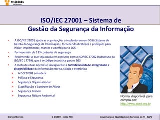 ISO/IEC 27001 – Sistema de
                 Gestão da Segurança da Informação
•   A ISO/IEC 27001 ajuda as organizações a implantarem um SGSI (Sistema de
   Gestão da Segurança da Informação), fornecendo diretrizes e princípios para
   iniciar, implementar, manter e aperfeiçoar o SGSI
•   Fornece mais de 133 controles de segurança
•   Recomenda-se que seja usada em conjunto com a ISO/IEC 27002 (substituta da
   ISO/IEC 17799), que é o código de prática para o SGSI
•   A meta das duas normas é salvaguardar a confidencialidade, integridade e
   disponibilidade da informação escrita, falada e eletrônica
   A ISO 27001 considera:
   Política e Segurança
   Segurança Organizacional
   Classificação e Controle de Ativos
   Segurança Pessoal
   Segurança Física e Ambiental                                                     Norma disponível para
                                                                                     compra em:
                                                                                     http://www.abnt.org.br



Márcio Moreira                 3. COBIT – slide 166                Governança e Qualidade em Serviços de TI - GOV
 