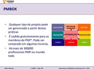 PMBOK


• Qualquer tipo de projeto pode
  ser gerenciado a partir destas
  práticas
• É cedido gratuitamente para os
  membros do PMI®. Pode ser
  comprado em algumas livrarias
• Há mais de 300000
  profissionais PMP no mundo
  todo


Márcio Moreira    3. COBIT – slide 168   Governança e Qualidade em Serviços de TI - GOV
 