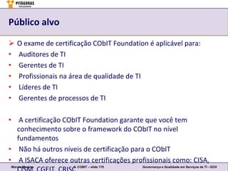 Público alvo

   O exame de certificação CObIT Foundation é aplicável para:
•   Auditores de TI
•   Gerentes de TI
•   Profissionais na área de qualidade de TI
•   Líderes de TI
•   Gerentes de processos de TI

• A certificação CObIT Foundation garante que você tem
  conhecimento sobre o framework do CObIT no nível
  fundamentos
• Não há outros níveis de certificação para o CObIT
• A ISACA oferece outras certificações profissionais como: CISA,
Márcio Moreira       3. COBIT – slide 170   Governança e Qualidade em Serviços de TI - GOV
 