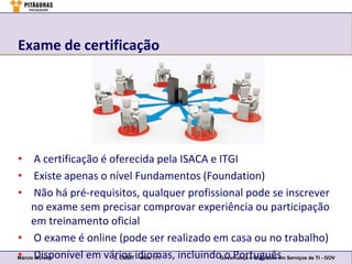 Exame de certificação




• A certificação é oferecida pela ISACA e ITGI
• Existe apenas o nível Fundamentos (Foundation)
• Não há pré-requisitos, qualquer profissional pode se inscrever
     no exame sem precisar comprovar experiência ou participação
     em treinamento oficial
• O exame é online (pode ser realizado em casa ou no trabalho)
• Moreira
Márcio Disponível em vários idiomas, incluindo o Português Serviços de TI - GOV
                       3. COBIT – slide 171   Governança e Qualidade em
 