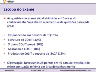 Escopo do Exame

 As questões do exame são distribuídas em 5 áreas do
  conhecimento. Veja abaixo o percentual de questões para cada
  área:

•       Respondendo aos desafios da TI (15%)
•       Estrutura do CObIT (30%)
•       O que o CObIT provê (30%)
•       Aplicando o CObIT (10%)
•       Produtos do CobIT e suporte da ISACA (15%)

• Observação: Necessários 28 pontos em 40 para aprovação. Não
  existe pontuação mínima por área de conhecimento
    Márcio Moreira      3. COBIT – slide 172   Governança e Qualidade em Serviços de TI - GOV
 