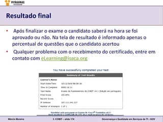 Resultado final

• Após finalizar o exame o candidato saberá na hora se foi
  aprovado ou não. Na tela de resultado é informado apenas o
  percentual de questões que o candidato acertou
• Qualquer problema com o recebimento do certificado, entre em
  contato com eLearning@isaca.org




Márcio Moreira     3. COBIT – slide 174   Governança e Qualidade em Serviços de TI - GOV
 