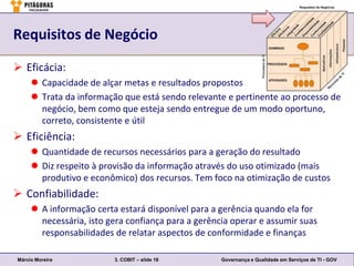 Requisitos de Negócio

 Eficácia:
      Capacidade de alçar metas e resultados propostos
      Trata da informação que está sendo relevante e pertinente ao processo de
       negócio, bem como que esteja sendo entregue de um modo oportuno,
       correto, consistente e útil
 Eficiência:
      Quantidade de recursos necessários para a geração do resultado
      Diz respeito à provisão da informação através do uso otimizado (mais
       produtivo e econômico) dos recursos. Tem foco na otimização de custos
 Confiabilidade:
      A informação certa estará disponível para a gerência quando ela for
       necessária, isto gera confiança para a gerência operar e assumir suas
       responsabilidades de relatar aspectos de conformidade e finanças

Márcio Moreira           3. COBIT – slide 18        Governança e Qualidade em Serviços de TI - GOV
 