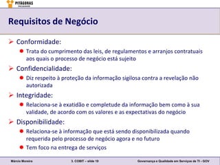 Requisitos de Negócio

 Conformidade:
      Trata do cumprimento das leis, de regulamentos e arranjos contratuais
       aos quais o processo de negócio está sujeito
 Confidencialidade:
      Diz respeito à proteção da informação sigilosa contra a revelação não
       autorizada
 Integridade:
      Relaciona-se à exatidão e completude da informação bem como à sua
       validade, de acordo com os valores e as expectativas do negócio
 Disponibilidade:
      Relaciona-se à informação que está sendo disponibilizada quando
       requerida pelo processo de negócio agora e no futuro
      Tem foco na entrega de serviços

Márcio Moreira           3. COBIT – slide 19       Governança e Qualidade em Serviços de TI - GOV
 