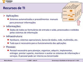 Recursos de TI

 Aplicações:
      Sistemas automatizados e procedimentos manuais
       para processar informações
 Informações:
      Dados de todos os formulários de entrada e saída, processados e exibidos
       pelos sistemas de informação
 Infraestrutura:
      Hardware, sistemas operacionais, banco de dados, rede, multimídia, etc.
      Tudo que é necessário para o funcionamento das aplicações
 Pessoas:
      Pessoal necessário para planejar, organizar, adquirir, implementar,
       entregar, prestar suporte, monitorar e avaliar os sistemas de informação e
       serviços. O pessoal pode ser interno ou terceirizado
Márcio Moreira           3. COBIT – slide 21       Governança e Qualidade em Serviços de TI - GOV
 